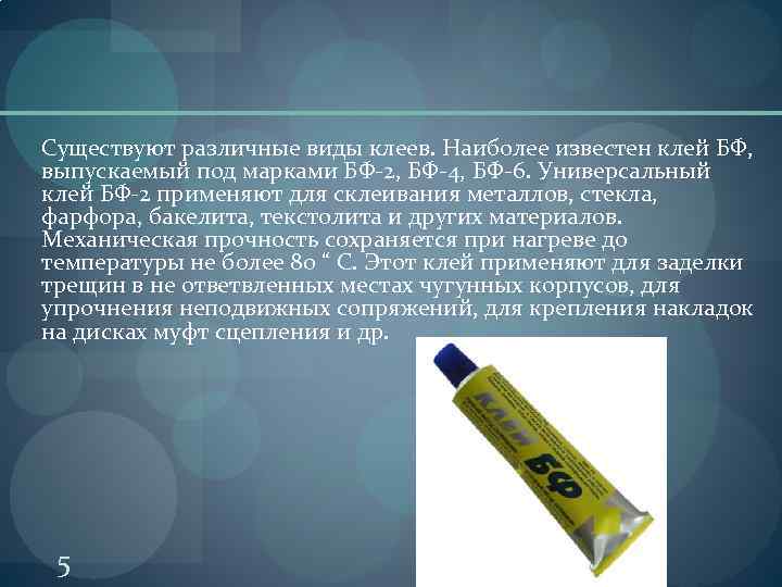 Существуют различные виды клеев. Наиболее известен клей БФ, выпускаемый под марками БФ-2, БФ-4, БФ-6.