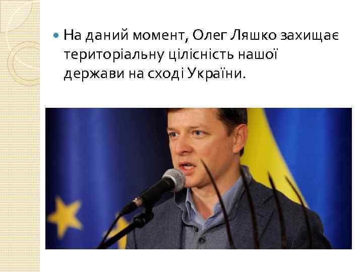  На даний момент, Олег Ляшко захищає територіальну цілісність нашої держави на сході України.