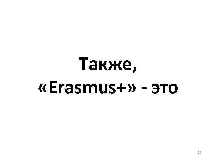 Также, «Erasmus+» - это 23 