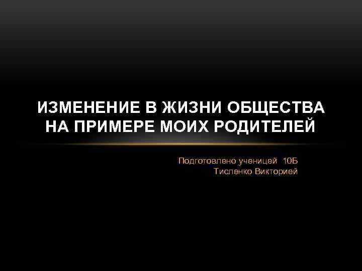 ИЗМЕНЕНИЕ В ЖИЗНИ ОБЩЕСТВА НА ПРИМЕРЕ МОИХ РОДИТЕЛЕЙ Подготовлено ученицей 10 Б Тисленко Викторией