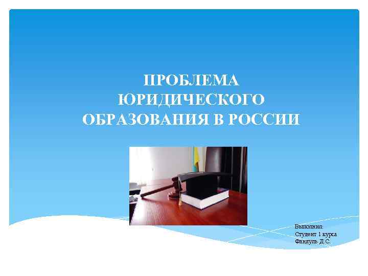 ПРОБЛЕМА ЮРИДИЧЕСКОГО ОБРАЗОВАНИЯ В РОССИИ Выполнил: Студент 1 курса Фандуль Д. С. . 