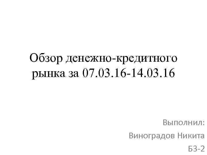 Обзор денежно-кредитного рынка за 07. 03. 16 -14. 03. 16 Выполнил: Виноградов Никита Б