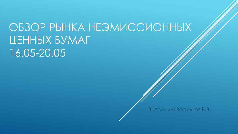ОБЗОР РЫНКА НЕЭМИССИОННЫХ ЦЕННЫХ БУМАГ 16. 05 -20. 05 Выполнил: Васильев В. В. 