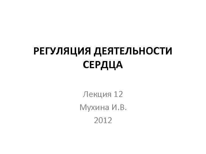 РЕГУЛЯЦИЯ ДЕЯТЕЛЬНОСТИ СЕРДЦА Лекция 12 Мухина И. В. 2012 