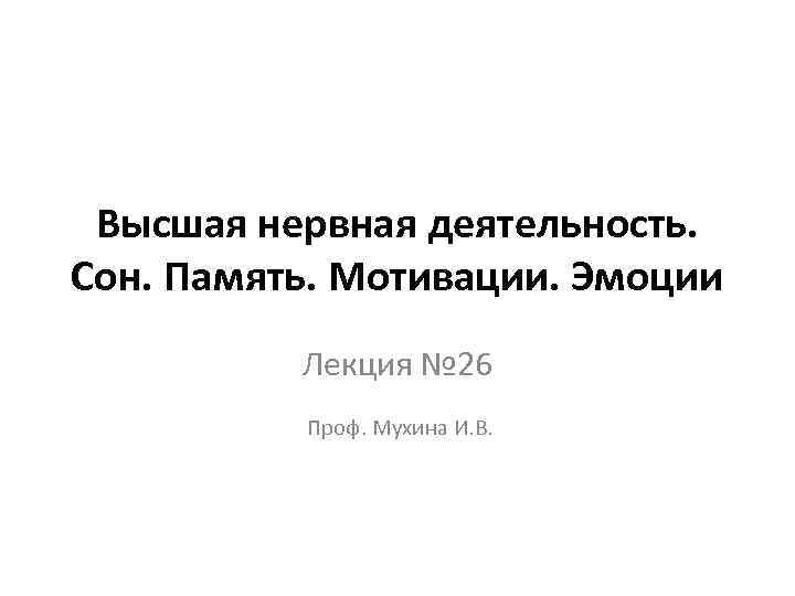 Высшая нервная деятельность. Сон. Память. Мотивации. Эмоции Лекция № 26 Проф. Мухина И. В.