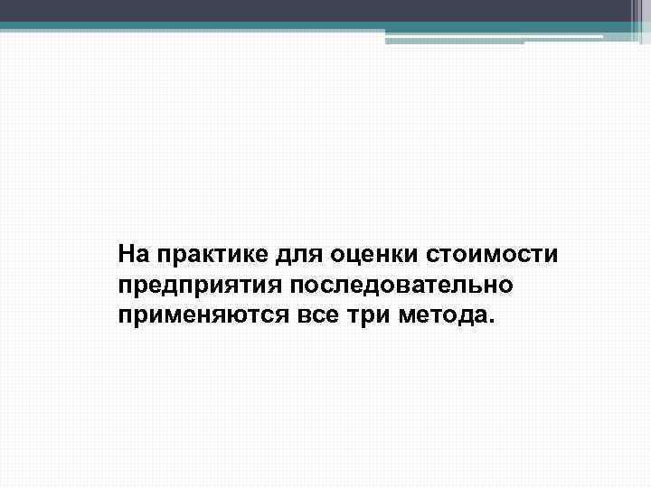 На практике для оценки стоимости предприятия последовательно применяются все три метода. 