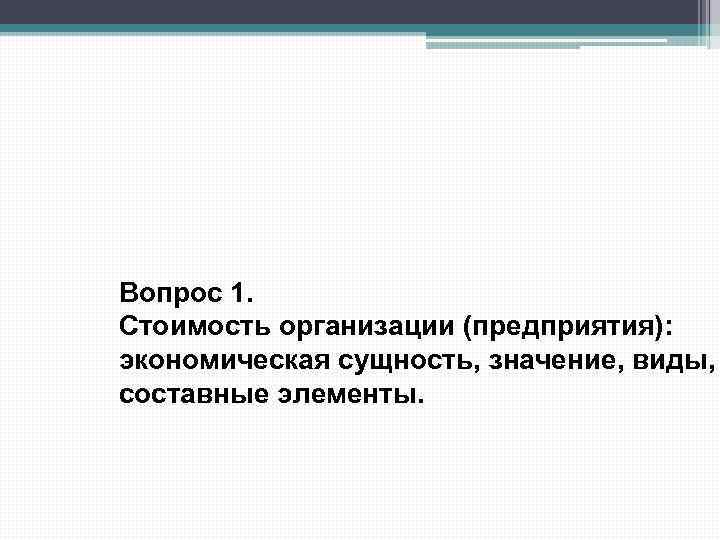Вопрос 1. Стоимость организации (предприятия): экономическая сущность, значение, виды, составные элементы. 