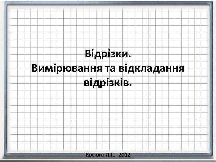 Відрізки. Вимірювання та відкладання відрізків. Косюга Л. І. . 2012 