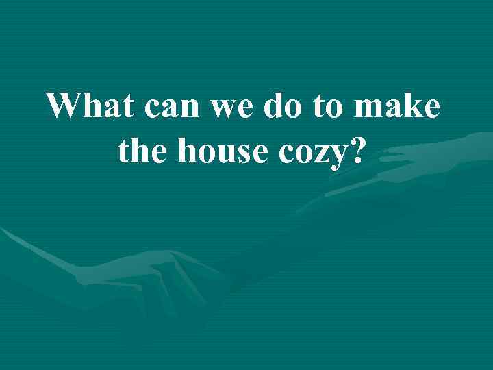 What can we do to make the house cozy? 