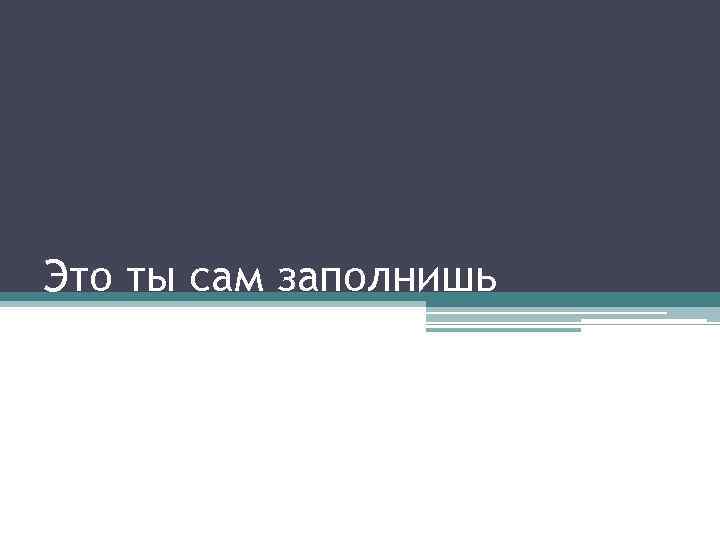 Это ты сам заполнишь 
