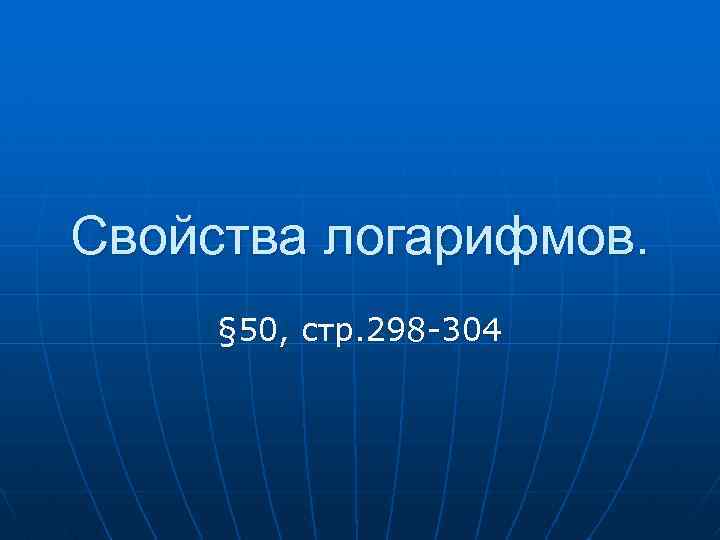 Свойства логарифмов. § 50, стр. 298 -304 