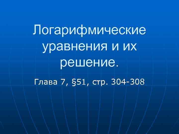 Логарифмические уравнения и их решение. Глава 7, § 51, стр. 304 -308 