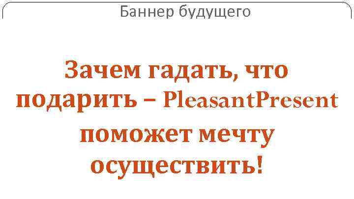 Баннер будущего Зачем гадать, что подарить – Pleasant. Present поможет мечту осуществить! • Футляр