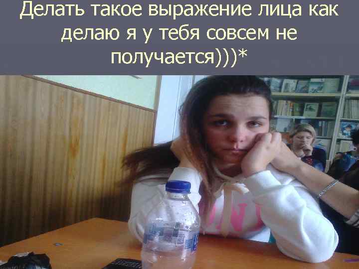 Делать такое выражение лица как делаю я у тебя совсем не получается)))* 