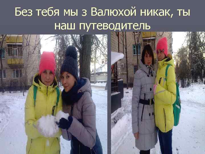 Без тебя мы з Валюхой никак, ты наш путеводитель 