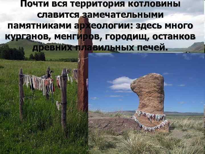 Почти вся территория котловины славится замечательными памятниками археологии: здесь много курганов, менгиров, городищ, останков