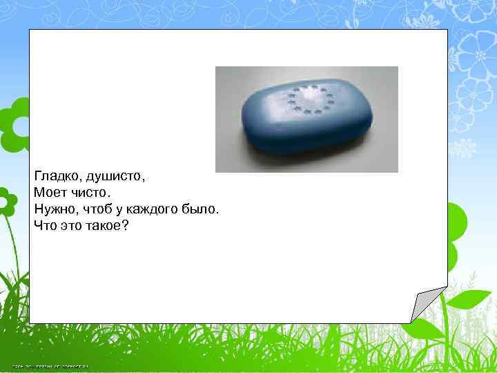 Гладко, душисто, Моет чисто. Нужно, чтоб у каждого было. Что это такое? 