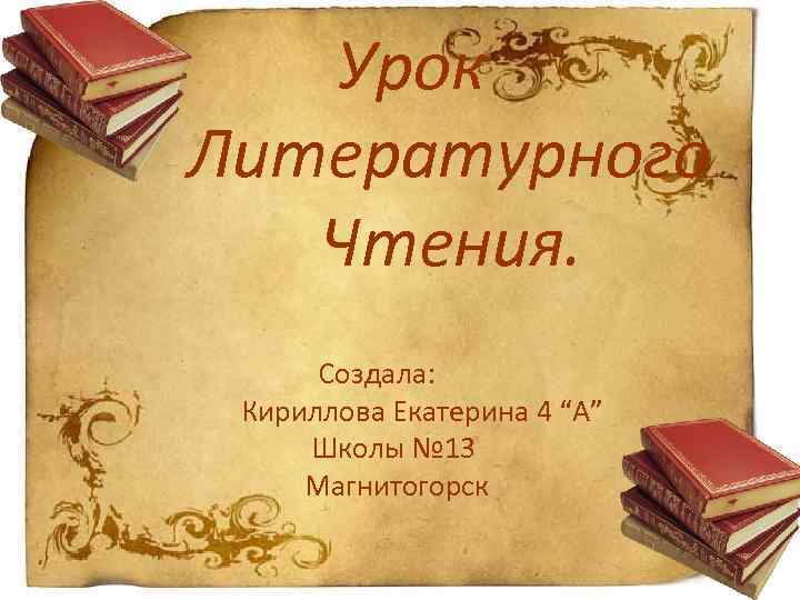  Урок Литературного Чтения. Создала: Кириллова Екатерина 4 “A” Школы № 13 Магнитогорск 
