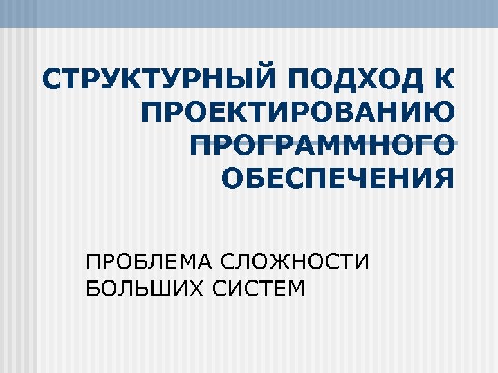 СТРУКТУРНЫЙ ПОДХОД К ПРОЕКТИРОВАНИЮ ПРОГРАММНОГО ОБЕСПЕЧЕНИЯ ПРОБЛЕМА СЛОЖНОСТИ БОЛЬШИХ СИСТЕМ 