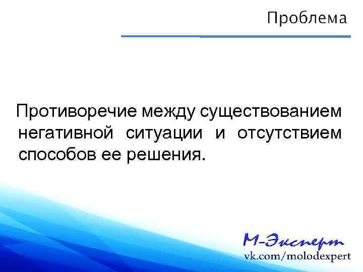 Противоречие между существованием негативной ситуации и отсутствием способов ее решения. 