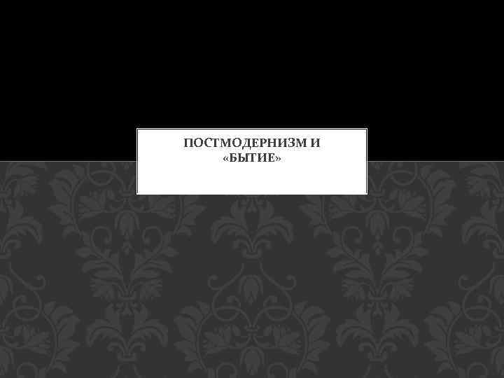ПОСТМОДЕРНИЗМ И «БЫТИЕ» 