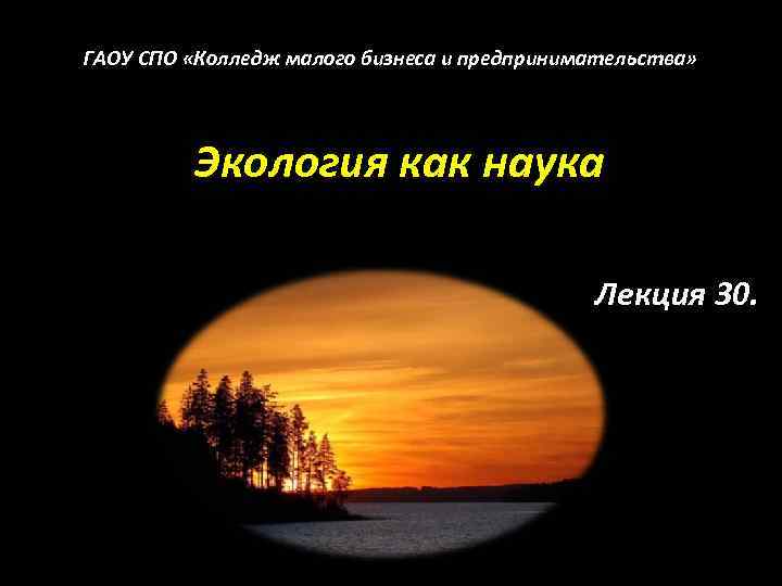 ГАОУ СПО «Колледж малого бизнеса и предпринимательства» Экология как наука Лекция 30. 