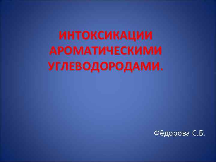 ИНТОКСИКАЦИИ АРОМАТИЧЕСКИМИ УГЛЕВОДОРОДАМИ. Фёдорова С. Б. 