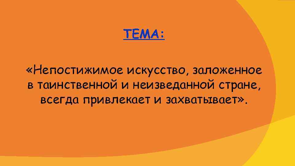 ТЕМА: «Непостижимое искусство, заложенное в таинственной и неизведанной стране, всегда привлекает и захватывает» .