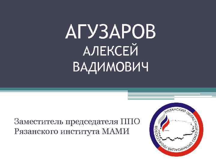 АГУЗАРОВ АЛЕКСЕЙ ВАДИМОВИЧ Заместитель председателя ППО Рязанского института МАМИ 