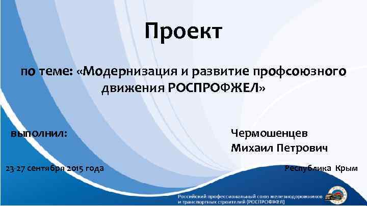 Проект по теме: «Модернизация и развитие профсоюзного движения РОСПРОФЖЕЛ» выполнил: 23 -27 сентября 2015