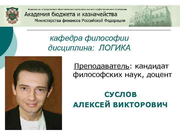 кафедра философии дисциплина: ЛОГИКА Преподаватель: кандидат философских наук, доцент СУСЛОВ АЛЕКСЕЙ ВИКТОРОВИЧ 