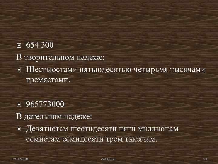 654 300 В творительном падеже: Шестьюстами пятьюдесятью четырьмя тысячами тремястами. 965773000 В дательном падеже:
