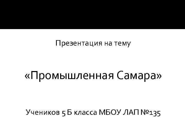 Презентация на тему «Промышленная Самара» Учеников 5 Б класса МБОУ ЛАП № 135 