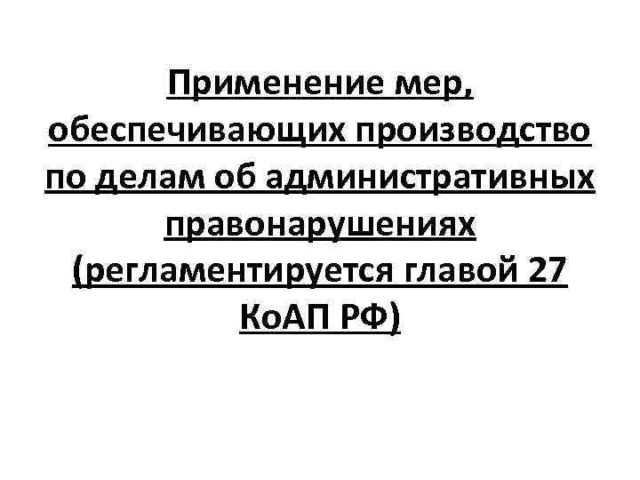 Применение мер, обеспечивающих производство по делам об административных правонарушениях (регламентируется главой 27 Ко. АП