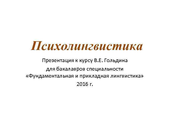 Психолингвистика Презентация к курсу В. Е. Гольдина для бакалавров специальности «Фундаментальная и прикладная лингвистика»