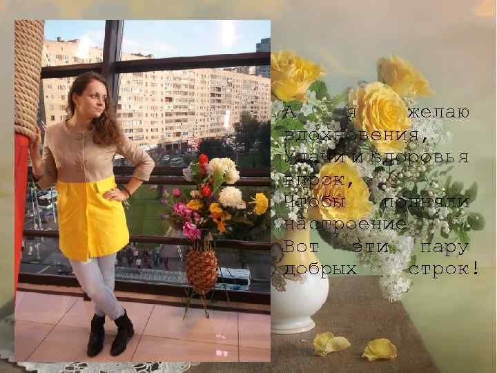 А я желаю вдохновения, Удачи и здоровья впрок, Чтобы подняли настроение Вот эти пару