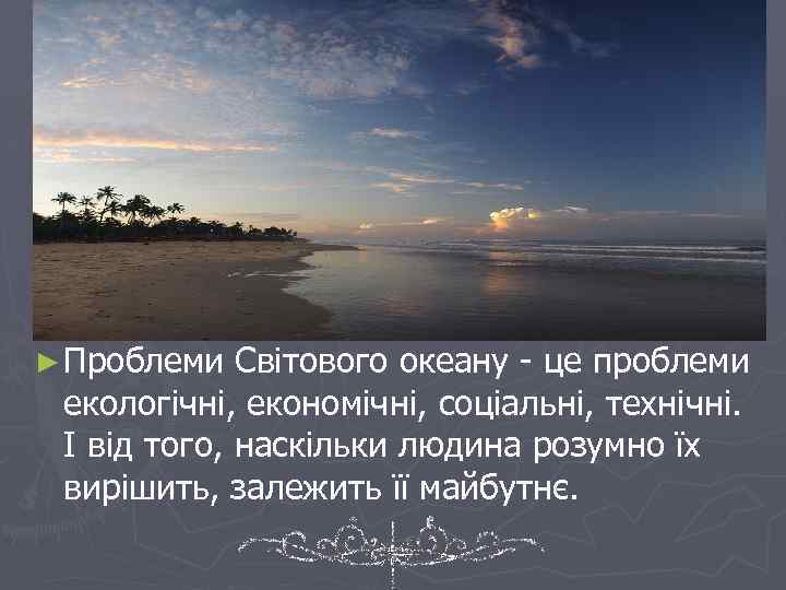 ► Проблеми Світового океану - це проблеми екологічні, економічні, соціальні, технічні. І від того,