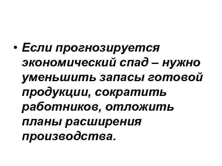  • Если прогнозируется экономический спад – нужно уменьшить запасы готовой продукции, сократить работников,