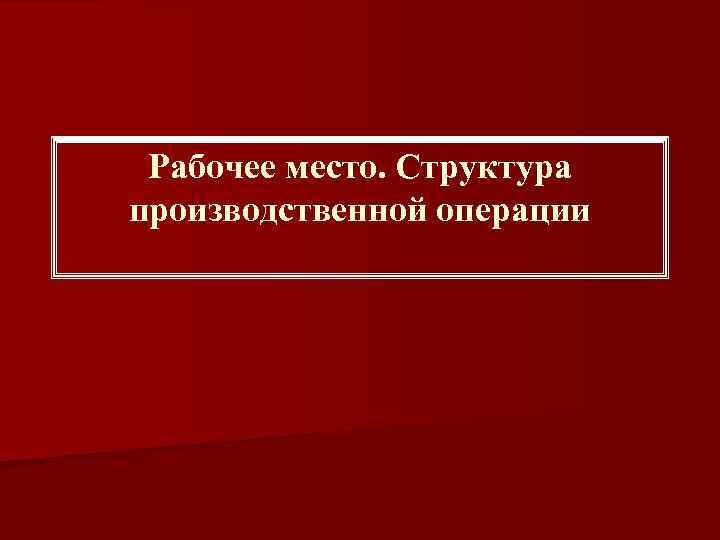 Рабочее место. Структура производственной операции 