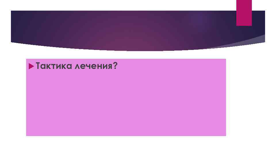  Тактика лечения? 