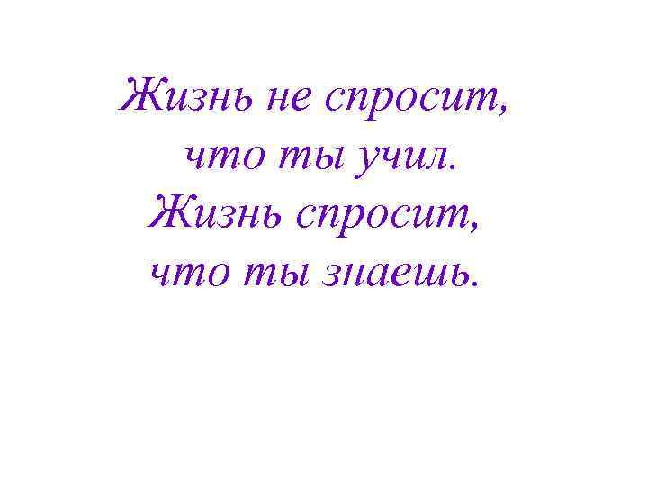 Жизнь не спросит, что ты учил. Жизнь спросит, что ты знаешь. 