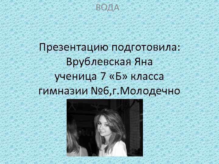 ВОДА Презентацию подготовила: Врублевская Яна ученица 7 «Б» класса гимназии № 6, г. Молодечно