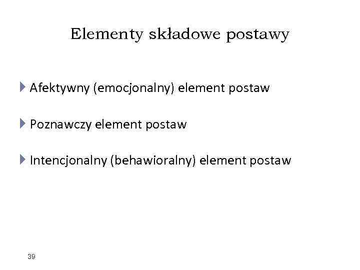 Elementy składowe postawy Afektywny (emocjonalny) element postaw Poznawczy element postaw Intencjonalny (behawioralny) element postaw