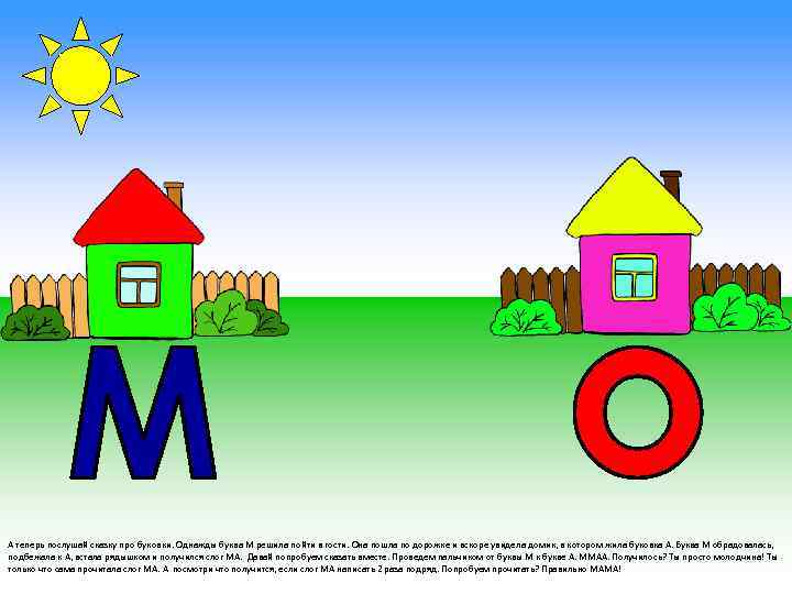 А теперь послушай сказку про буковки. Однажды буква М решила пойти в гости. Она