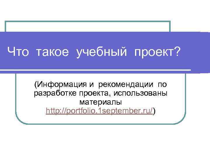 Что такое учебный проект? (Информация и рекомендации по разработке проекта, использованы материалы http: //portfolio.