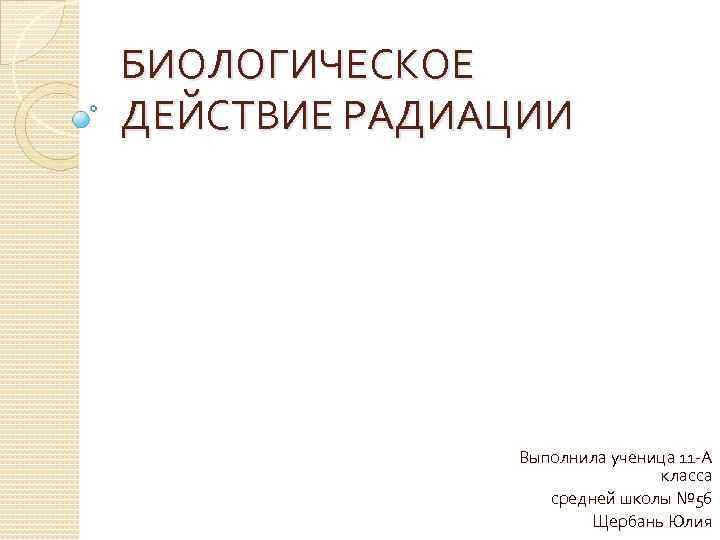 БИОЛОГИЧЕСКОЕ ДЕЙСТВИЕ РАДИАЦИИ Выполнила ученица 11 -А класса средней школы № 56 Щербань Юлия