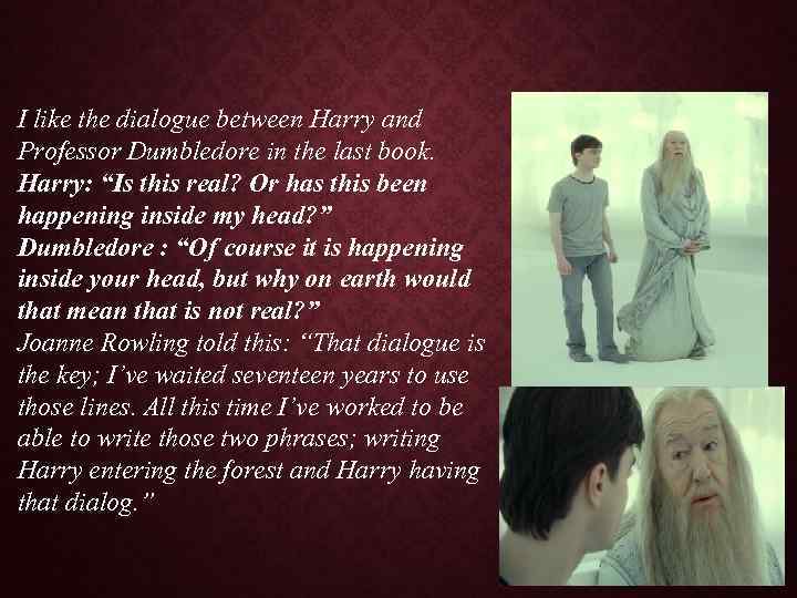 I like the dialogue between Harry and Professor Dumbledore in the last book. Harry: