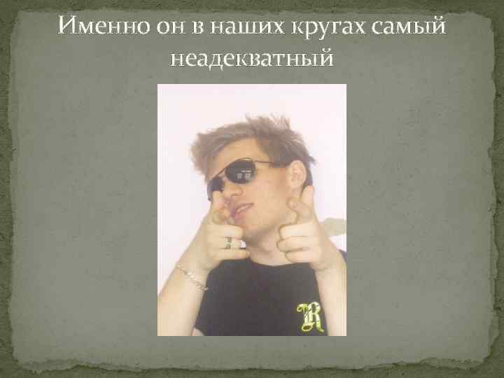 Именно он в наших кругах самый неадекватный 