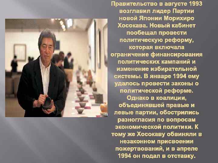 Правительство в августе 1993 возглавил лидер Партии новой Японии Морихиро Хосокава. Новый кабинет пообещал