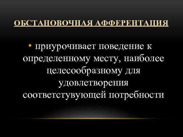 ОБСТАНОВОЧНАЯ АФФЕРЕНТАЦИЯ • приурочивает поведение к определенному месту, наиболее целесообразному для удовлетворения соответстувующей потребности